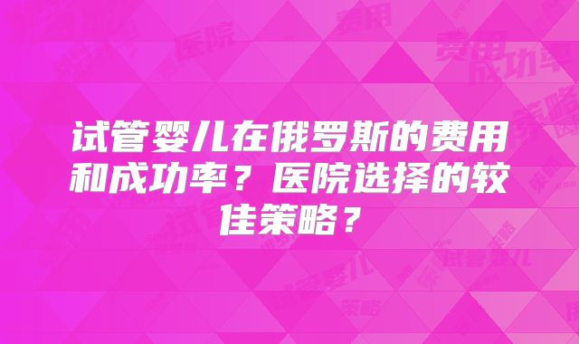 试管婴儿在俄罗斯的费用和成功率?医院选择的较佳策略?