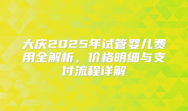 大庆2025年试管婴儿费用全解析，价格明细与支付流程详解