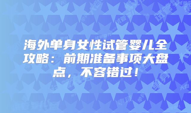 海外单身女性试管婴儿全攻略：前期准备事项大盘点，不容错过！