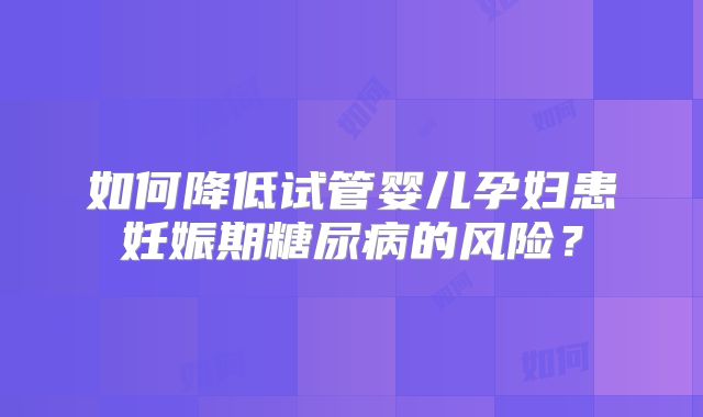 如何降低试管婴儿孕妇患妊娠期糖尿病的风险?