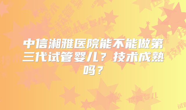 中信湘雅医院能不能做第三代试管婴儿?技术成熟吗?