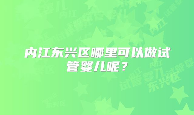 内江东兴区哪里可以做试管婴儿呢?
