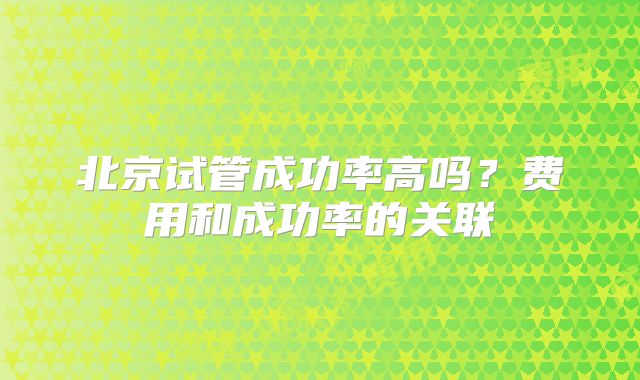 北京试管成功率高吗?费用和成功率的关联
