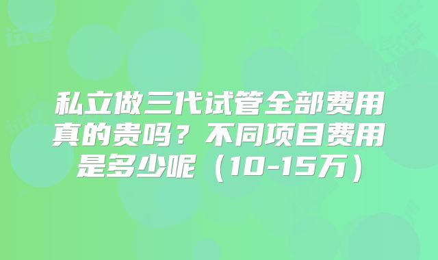 私立做三代试管全部费用真的贵吗?不同项目费用是多少呢(10-15万)