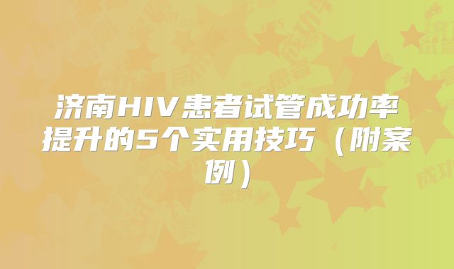 济南HIV患者试管成功率提升的5个实用技巧（附案例）
