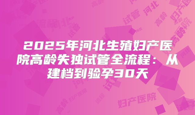 2025年河北生殖妇产医院高龄失独试管全流程:从建档到验孕30天