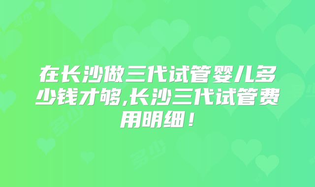 在长沙做三代试管婴儿多少钱才够,长沙三代试管费用明细!
