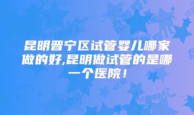 昆明晋宁区试管婴儿哪家做的好,昆明做试管的是哪一个医院!