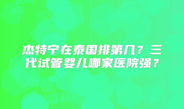 杰特宁在泰国排第几?三代试管婴儿哪家医院强?