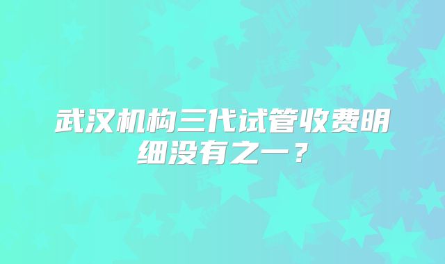 武汉机构三代试管收费明细没有之一?