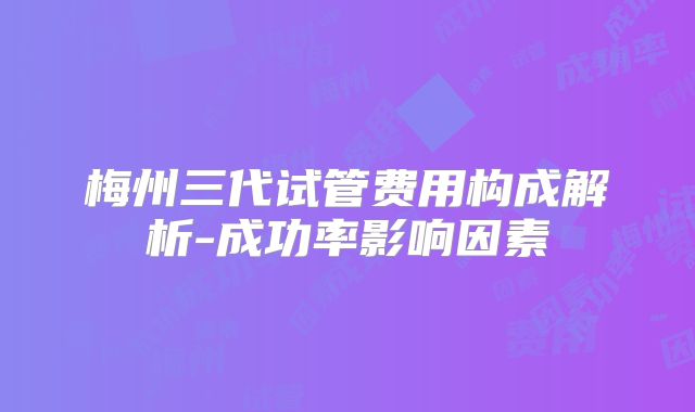 梅州三代试管费用构成解析-成功率影响因素