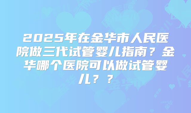 2025年在金华市人民医院做三代试管婴儿指南？金华哪个医院可以做试管婴儿？？