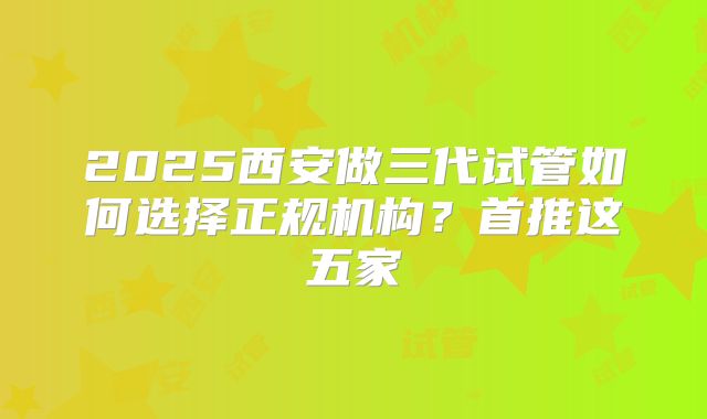 2025西安做三代试管如何选择正规机构?首推这五家