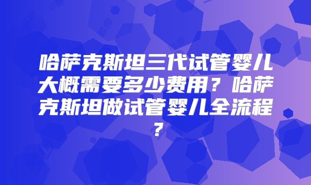 哈萨克斯坦三代试管婴儿大概需要多少费用？哈萨克斯坦做试管婴儿全流程？
