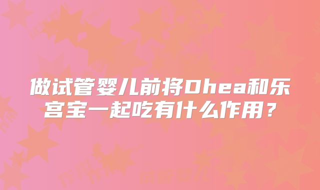 做试管婴儿前将Dhea和乐宫宝一起吃有什么作用?