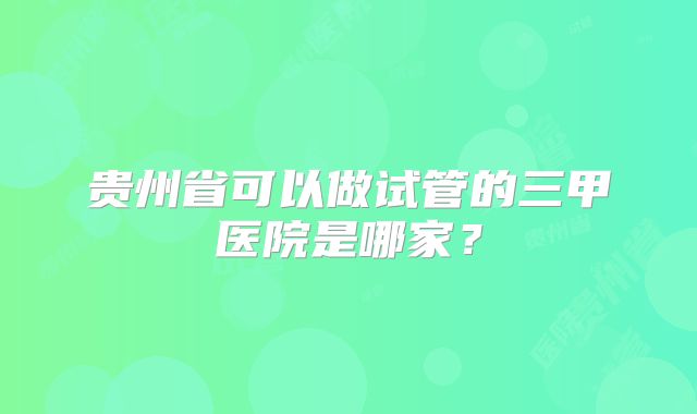 贵州省可以做试管的三甲医院是哪家?