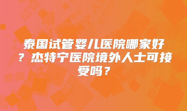 泰国试管婴儿医院哪家好?杰特宁医院境外人士可接受吗?