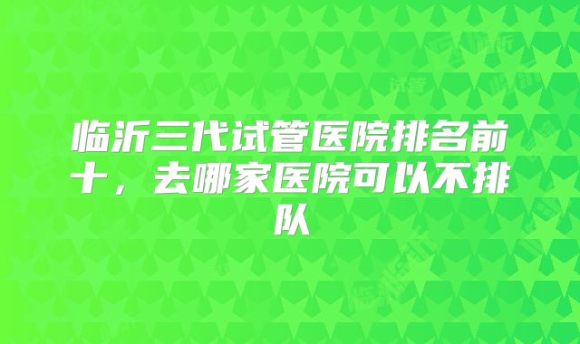 临沂三代试管医院排名前十,去哪家医院可以不排队