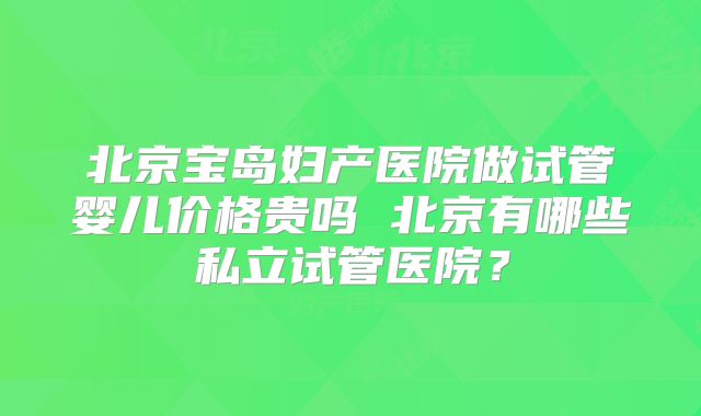 北京宝岛妇产医院做试管婴儿价格贵吗 北京有哪些私立试管医院？