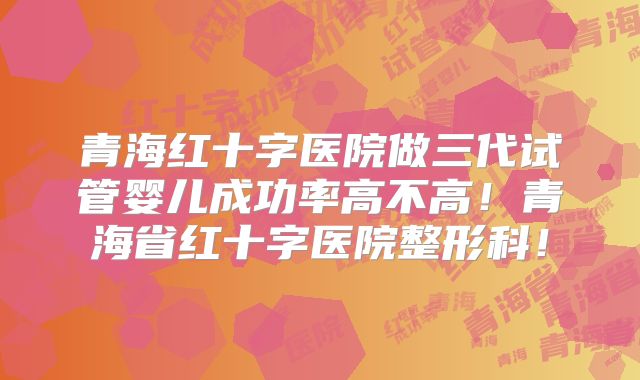青海红十字医院做三代试管婴儿成功率高不高!青海省红十字医院整形科!
