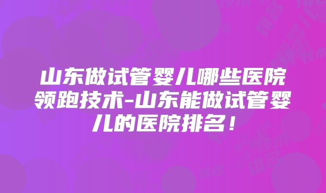 山东做试管婴儿哪些医院领跑技术-山东能做试管婴儿的医院排名！