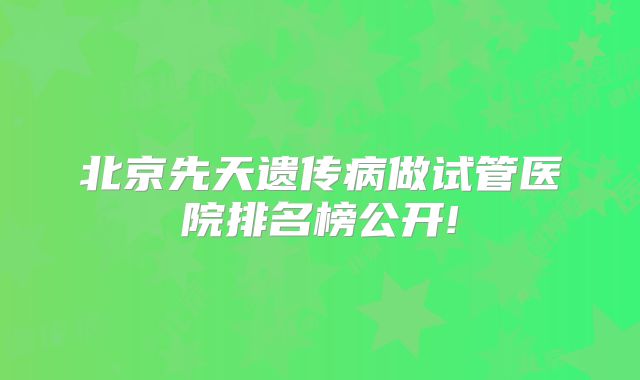 北京先天遗传病做试管医院排名榜公开!