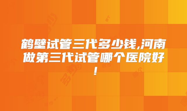 鹤壁试管三代多少钱,河南做第三代试管哪个医院好!