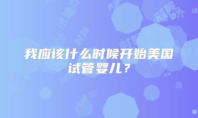 我应该什么时候开始美国试管婴儿？