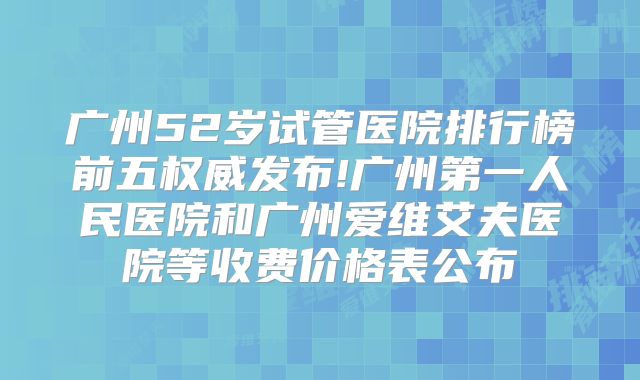 广州52岁试管医院排行榜前五权威发布!广州第一人民医院和广州爱维艾夫医院等收费价格表公布