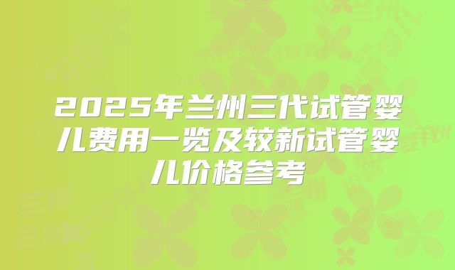 2025年兰州三代试管婴儿费用一览及较新试管婴儿价格参考