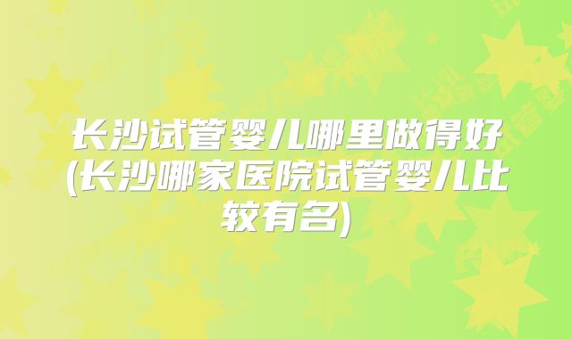 长沙试管婴儿哪里做得好(长沙哪家医院试管婴儿比较有名)