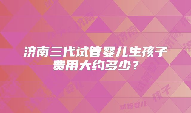 济南三代试管婴儿生孩子费用大约多少?