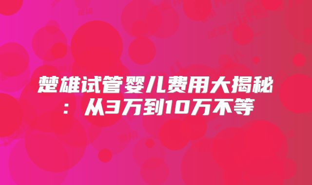 楚雄试管婴儿费用大揭秘:从3万到10万不等