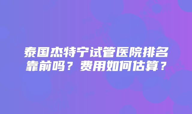 泰国杰特宁试管医院排名靠前吗?费用如何估算?