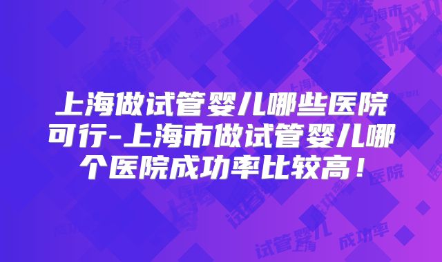 上海做试管婴儿哪些医院可行-上海市做试管婴儿哪个医院成功率比较高!