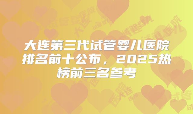 大连第三代试管婴儿医院排名前十公布,2025热榜前三名参考