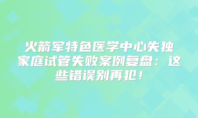 火箭军特色医学中心失独家庭试管失败案例复盘：这些错误别再犯！