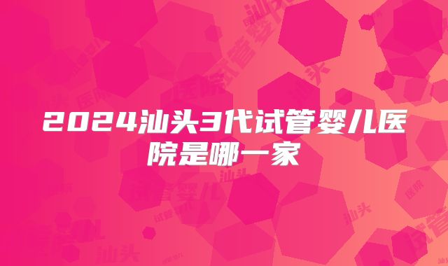 2024汕头3代试管婴儿医院是哪一家