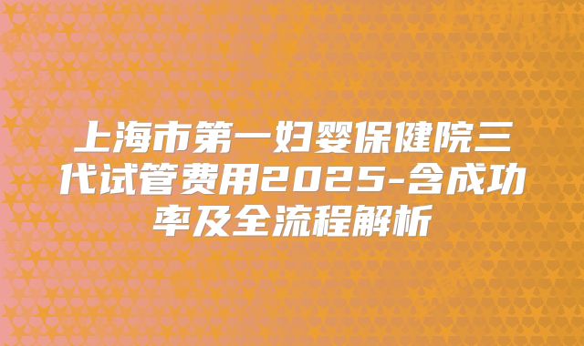 上海市第一妇婴保健院三代试管费用2025-含成功率及全流程解析