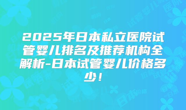 2025年日本私立医院试管婴儿排名及推荐机构全解析-日本试管婴儿价格多少!