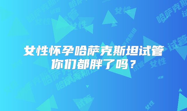 女性怀孕哈萨克斯坦试管你们都胖了吗？