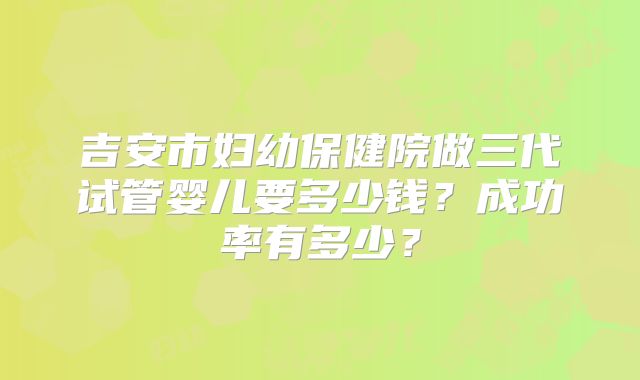 吉安市妇幼保健院做三代试管婴儿要多少钱?成功率有多少?