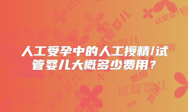 人工受孕中的人工授精/试管婴儿大概多少费用？