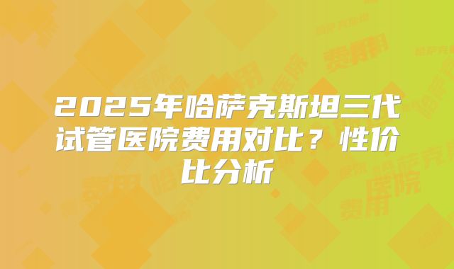 2025年哈萨克斯坦三代试管医院费用对比？性价比分析