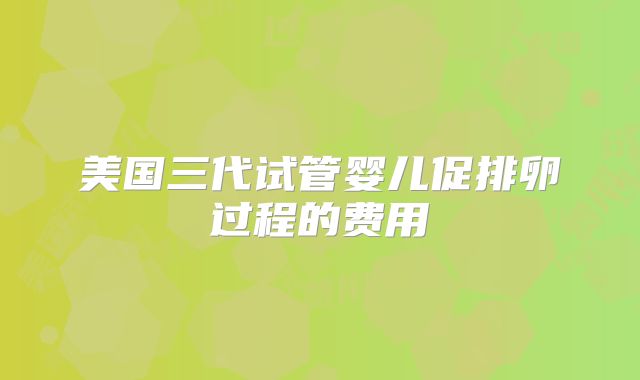 美国三代试管婴儿促排卵过程的费用