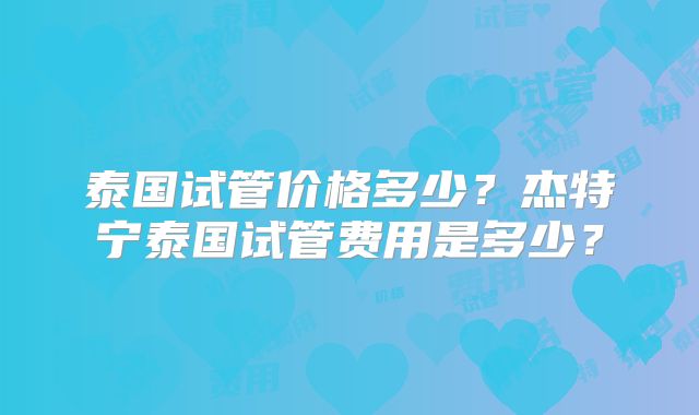 泰国试管价格多少?杰特宁泰国试管费用是多少?