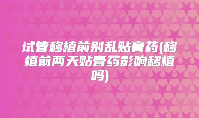 试管移植前别乱贴膏药(移植前两天贴膏药影响移植吗)