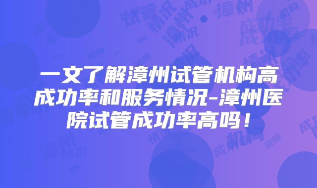 一文了解漳州试管机构高成功率和服务情况-漳州医院试管成功率高吗！