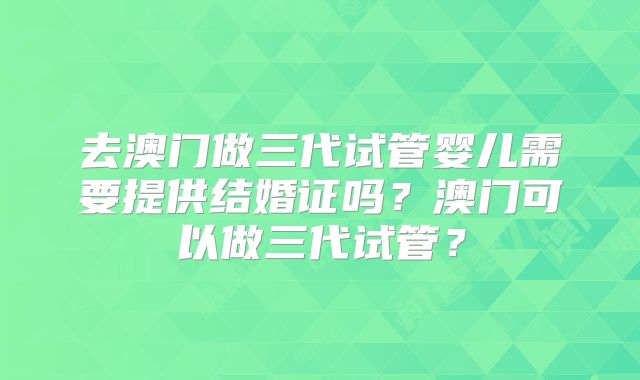 去澳门做三代试管婴儿需要提供结婚证吗?澳门可以做三代试管?