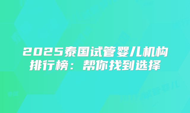2025泰国试管婴儿机构排行榜：帮你找到选择